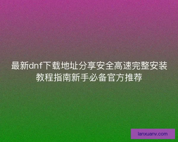 最新dnf下载地址分享安全高速完整安装教程指南新手必备官方推荐