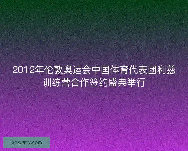 2012年伦敦奥运会中国体育代表团利兹训练营合作签约盛典举行 2012年伦敦奥运会中国体育代表团利兹训练营合作签约盛典举行