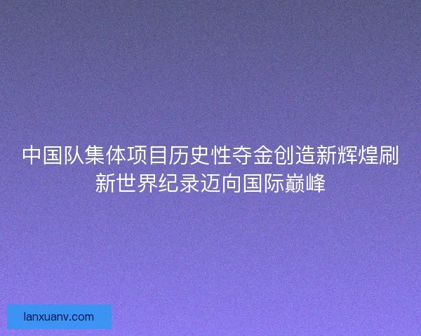 中国队集体项目历史性夺金创造新辉煌刷新世界纪录迈向国际巅峰