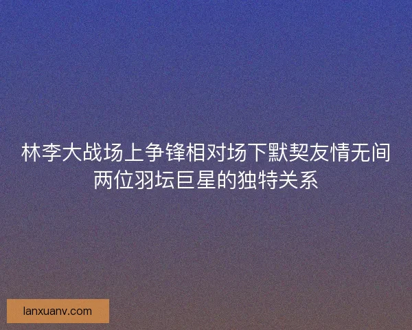 林李大战场上争锋相对场下默契友情无间两位羽坛巨星的独特关系 林李大战场上争锋相对场下默契友情无间两位羽坛巨星的独特关系