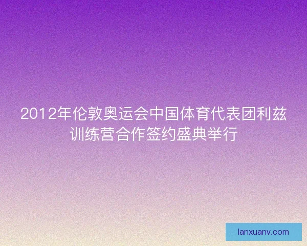 2012年伦敦奥运会中国体育代表团利兹训练营合作签约盛典举行