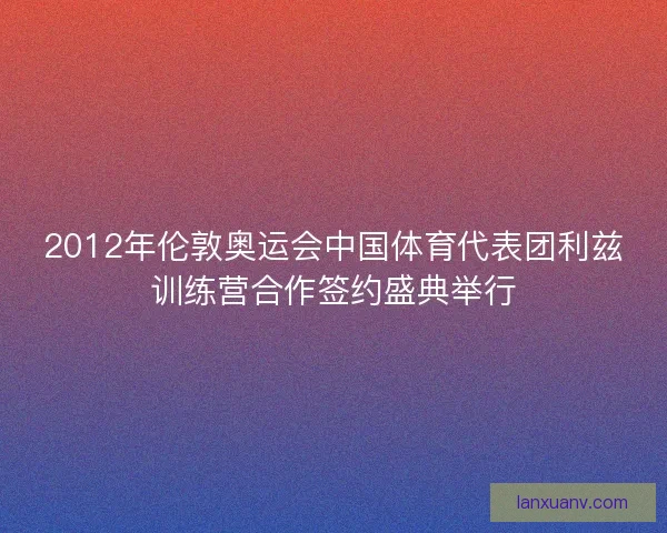 2012年伦敦奥运会中国体育代表团利兹训练营合作签约盛典举行 2012年伦敦奥运会中国体育代表团利兹训练营合作签约盛典举行