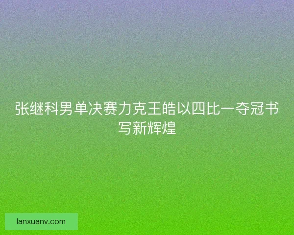 张继科男单决赛力克王皓以四比一夺冠书写新辉煌