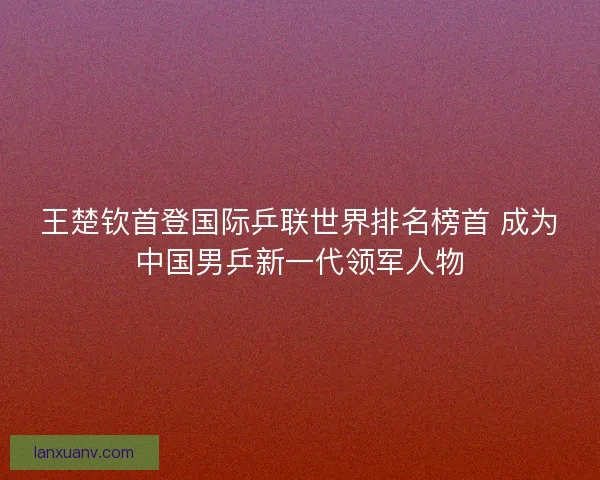 王楚钦首登国际乒联世界排名榜首 成为中国男乒新一代领军人物 王楚钦首登国际乒联世界排名榜首 成为中国男乒新一代领军人物
