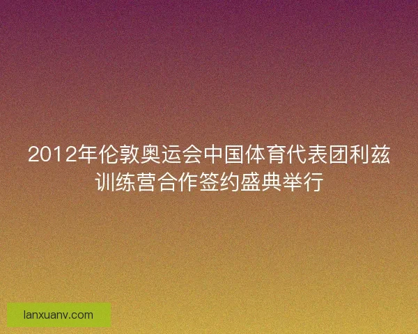 2012年伦敦奥运会中国体育代表团利兹训练营合作签约盛典举行 2012年伦敦奥运会中国体育代表团利兹训练营合作签约盛典举行