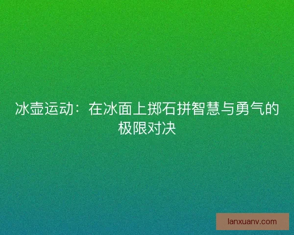冰壶运动:在冰面上掷石拼智慧与勇气的极限对决 冰壶运动:在冰面上掷石拼智慧与勇气的极限对决
