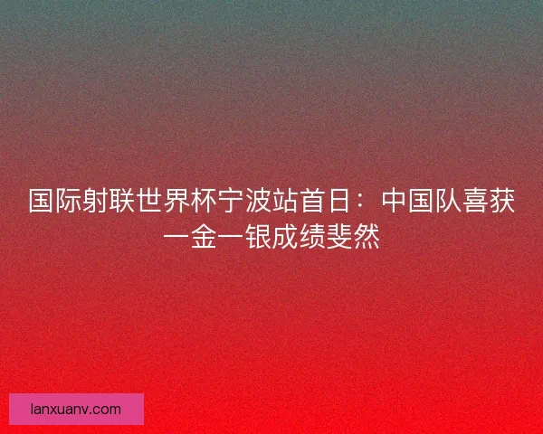 国际射联世界杯宁波站首日:中国队喜获一金一银成绩斐然 国际射联世界杯宁波站首日:中国队喜获一金一银成绩斐然