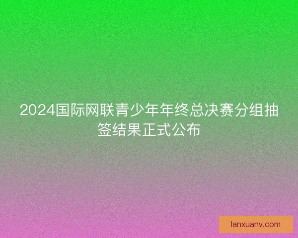 2024国际网联青少年年终总决赛分组抽签结果正式公布 2024国际网联青少年年终总决赛分组抽签结果正式公布