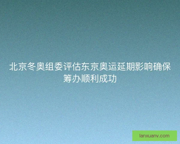 北京冬奥组委评估东京奥运延期影响确保筹办顺利成功 北京冬奥组委评估东京奥运延期影响确保筹办顺利成功
