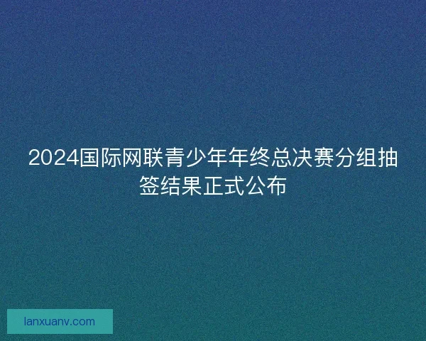 2024国际网联青少年年终总决赛分组抽签结果正式公布 2024国际网联青少年年终总决赛分组抽签结果正式公布