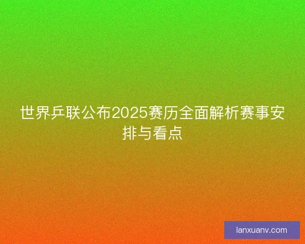 世界乒联公布2025赛历全面解析赛事安排与看点 世界乒联公布2025赛历全面解析赛事安排与看点