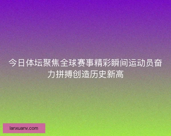 今日体坛聚焦全球赛事精彩瞬间运动员奋力拼搏创造历史新高 今日体坛聚焦全球赛事精彩瞬间运动员奋力拼搏创造历史新高