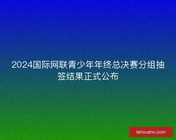 2024国际网联青少年年终总决赛分组抽签结果正式公布