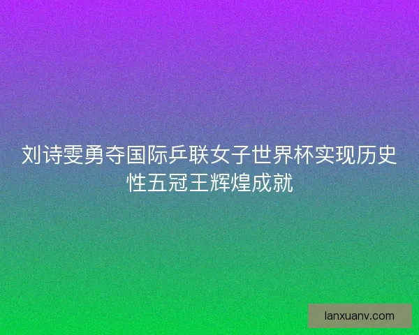 刘诗雯勇夺国际乒联女子世界杯实现历史性五冠王辉煌成就 刘诗雯勇夺国际乒联女子世界杯实现历史性五冠王辉煌成就